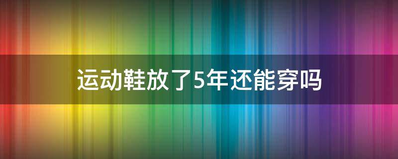 运动鞋放了5年还能穿吗 运动鞋可以穿几年