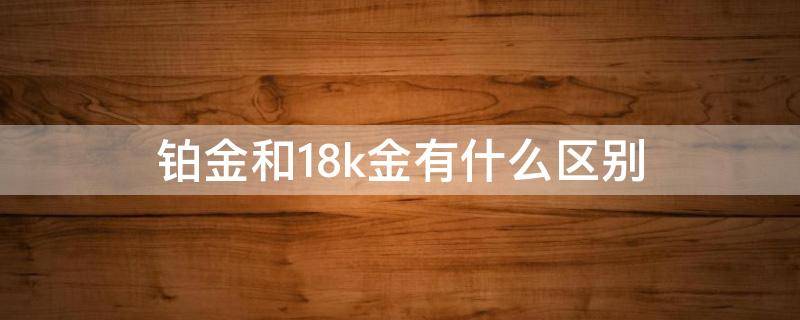 铂金和18k金有什么区别（18k金和铂金有啥区别）