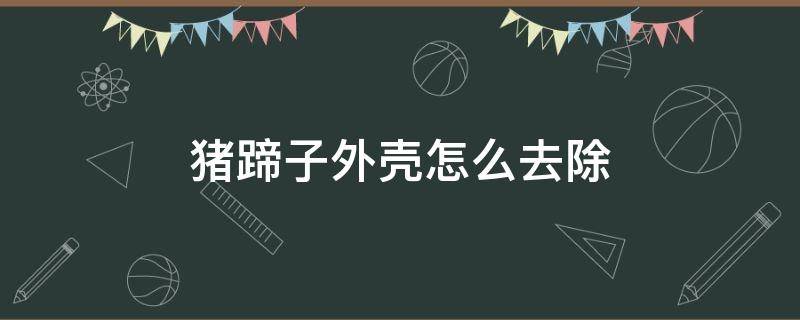 猪蹄子外壳怎么去除（怎么处理猪蹄的壳）
