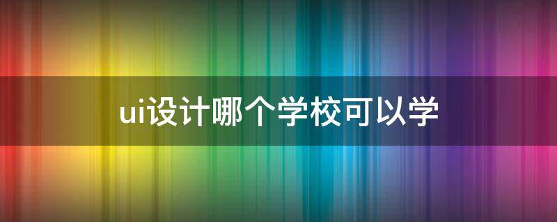 ui设计哪个学校可以学 学ui设计哪个培训学校比较好