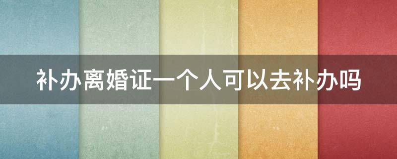 补办离婚证一个人可以去补办吗 补办离婚证一个人可以去补办吗多少钱