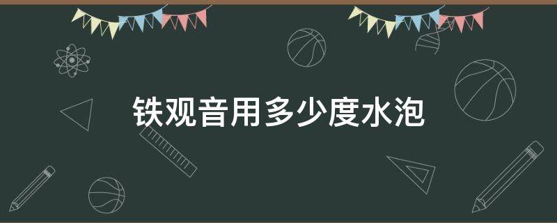 铁观音用多少度水泡（铁观音要用多少度水泡）