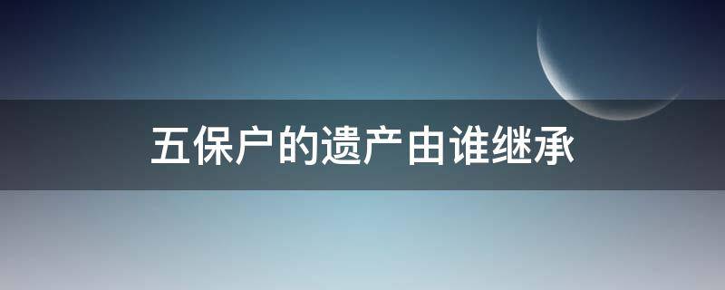 五保户的遗产由谁继承 五保户的遗产由谁继承养子有继承权吗?