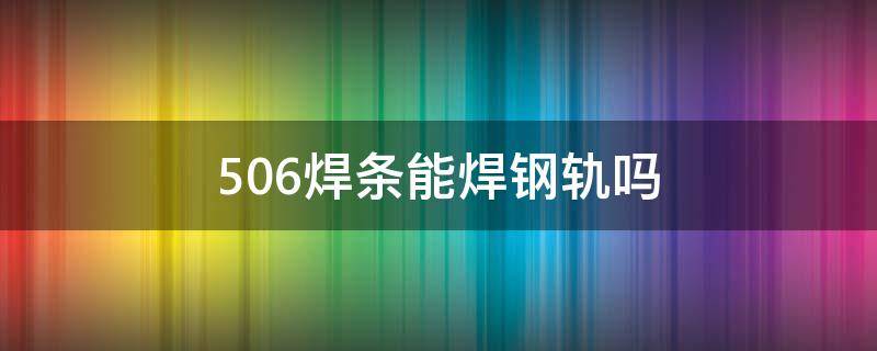506焊条能焊钢轨吗（506焊条可以焊钢轨吗）