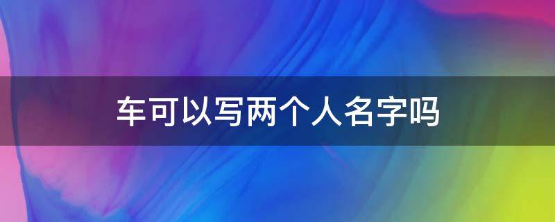 车可以写两个人名字吗（夫妻买车可以写两个人名字吗）