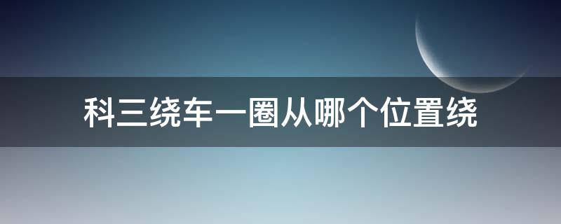 科三绕车一圈从哪个位置绕（考科三绕车一圈怎么走）