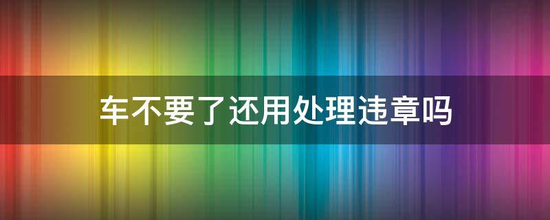 车不要了还用处理违章吗 车辆违章车子不要了会怎样