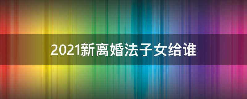 2021新离婚法子女给谁（2021婚姻法律新规离婚孩子归谁）