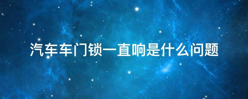 汽车车门锁一直响是什么问题（汽车门锁老是响怎么回事）
