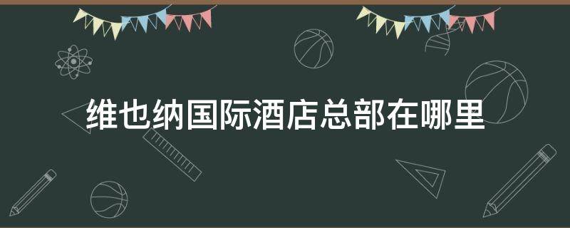 维也纳国际酒店总部在哪里 维也纳酒店总部在什么地方