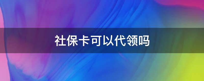 社保卡可以代领吗 电子社保卡可以代领吗