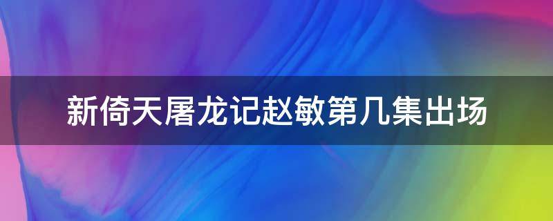 新倚天屠龙记赵敏第几集出场 倚天屠龙记赵敏出场是哪一集