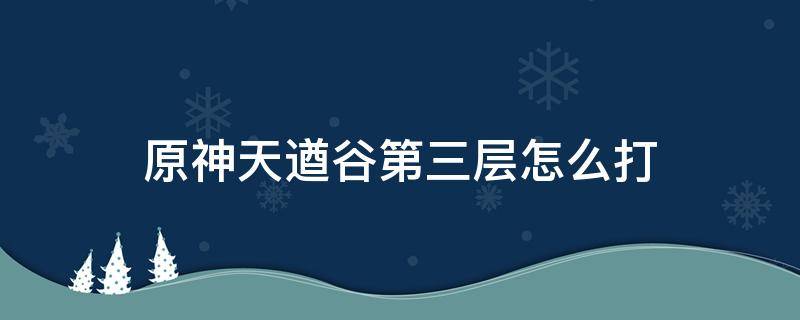 原神天遒谷第三层怎么打（原神天遒谷第一层怎么打）