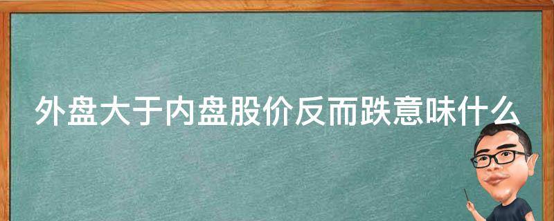 外盘大于内盘股价反而跌意味什么（外盘大于内盘股价反而跌意味什么,是卖还是买好）