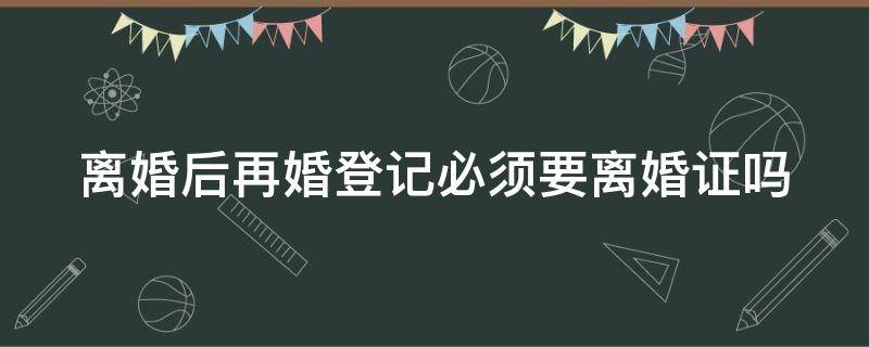 离婚后再婚登记必须要离婚证吗 离婚后再婚登记必须要离婚证吗现在