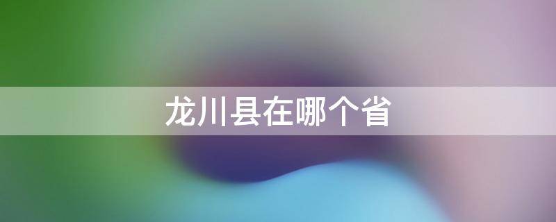 龙川县在哪个省（龙川县属于哪个市）