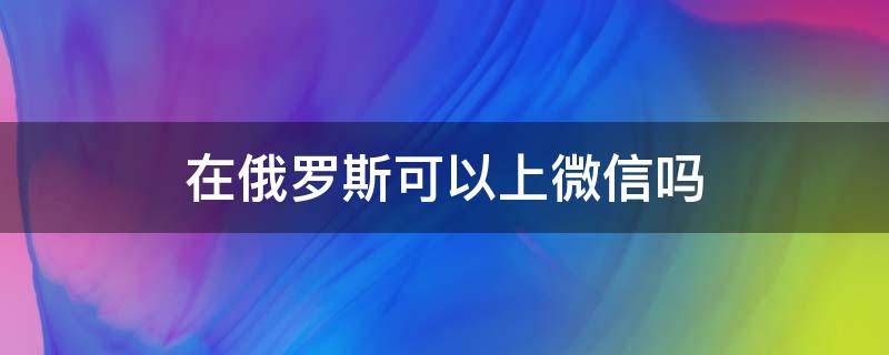 在俄罗斯可以上微信吗（去俄罗斯怎么上微信）