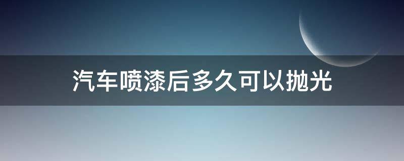 汽车喷漆后多久可以抛光 汽车喷完漆多久可以抛光