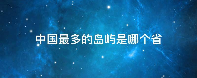 中国最多的岛屿是哪个省（中国哪里岛屿最多）