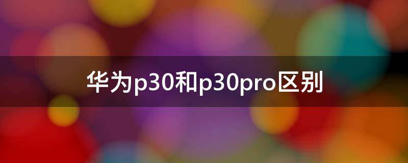 华为p30和p30pro区别（华为p30和p30pro区别对比）