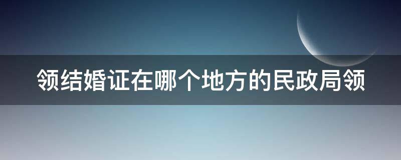 领结婚证在哪个地方的民政局领（领证要在哪个民政局领）
