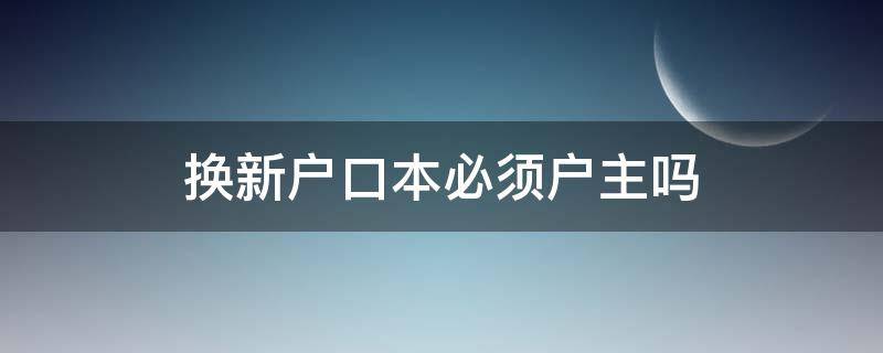 换新户口本必须户主吗（拿旧户口本换新户口本需要户主吗）