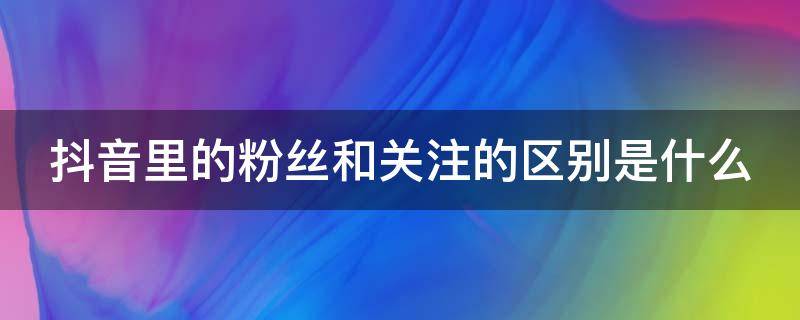 抖音里的粉丝和关注的区别是什么（抖音里的粉丝和关注的区别是什么呢）