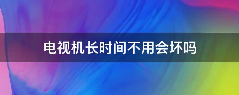 电视机长时间不用会坏吗（电视时间长不用会不会坏）