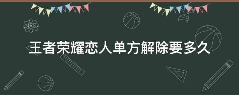 王者荣耀恋人单方解除要多久 王者情侣解除多久能申请