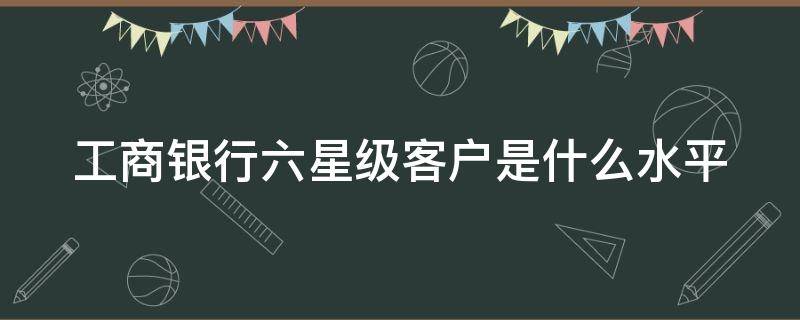 工商银行六星级客户是什么水平（工商银行六星客户是什么级别）