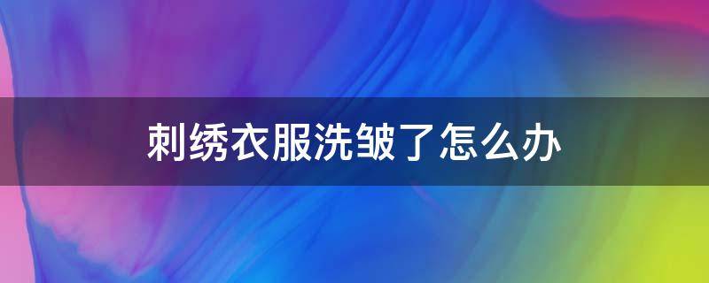 刺绣衣服洗皱了怎么办（衣服刺绣洗完皱巴巴）