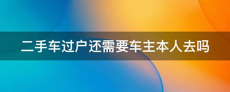 二手车过户还需要车主本人去吗 二手车过户需要车主本人去吗四川