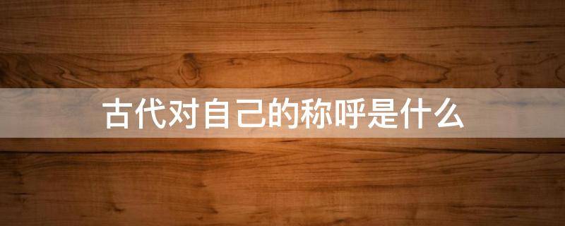 古代对自己的称呼是什么（古代对自己的称呼有哪些?）