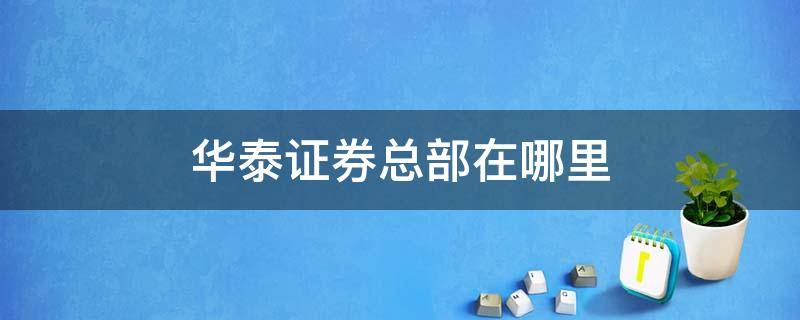 华泰证券总部在哪里 华泰证券公司总部在哪里