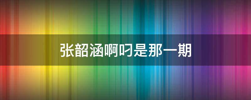 张韶涵啊叼是那一期 张韶涵唱阿叼是哪一期