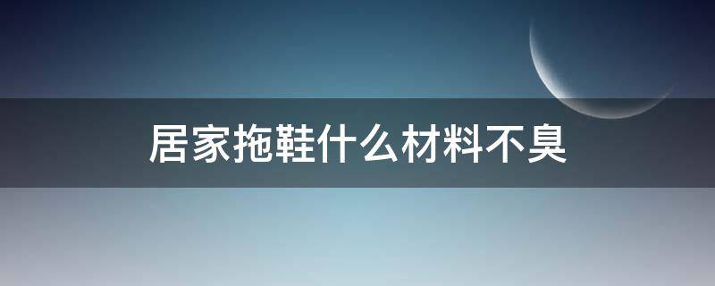 居家拖鞋什么材料不臭（拖鞋哪种材料不臭）