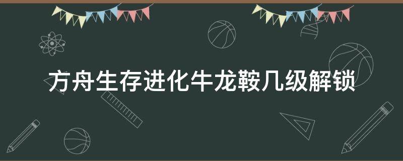 方舟生存进化牛龙鞍几级解锁（方舟生存进化牛龙鞍多少级解锁）