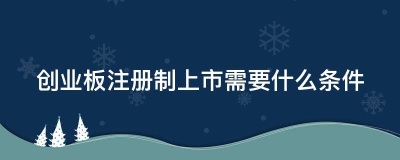 创业板注册制上市需要什么条件（创业板注册制上市要求）