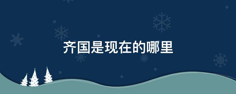 齐国是现在的哪里（古代的齐国是现在的哪里）