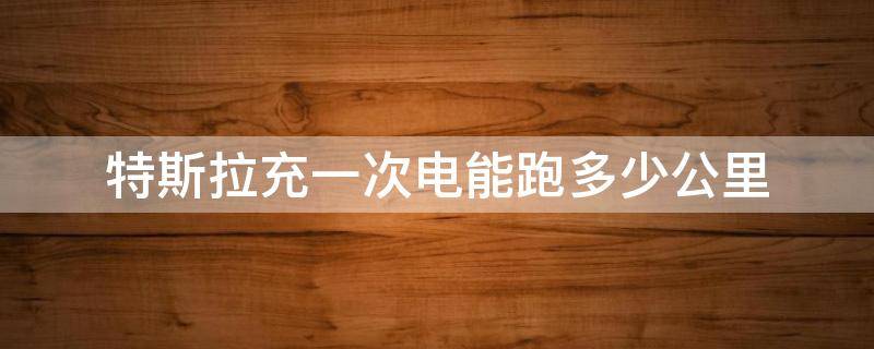 特斯拉充一次电能跑多少公里 特斯拉车充一次电能跑多少公里