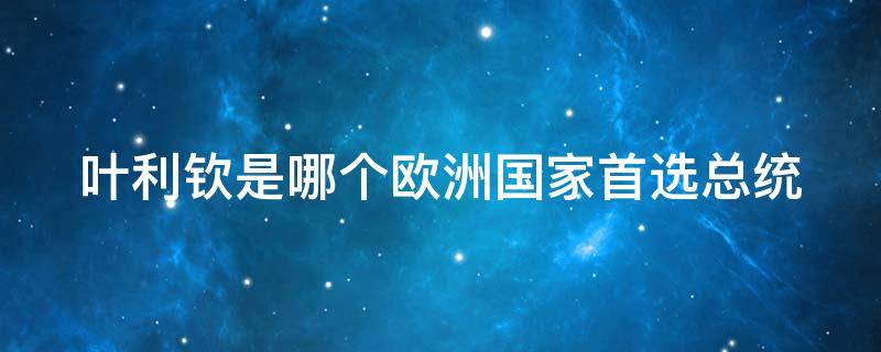 叶利钦是哪个欧洲国家首选总统 叶利钦是谁