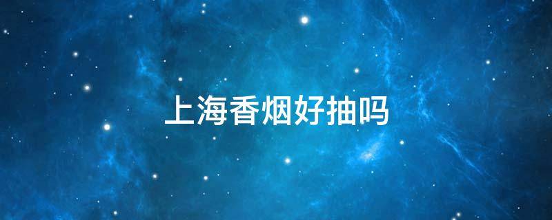 上海香烟好抽吗（上海香烟哪个好抽）