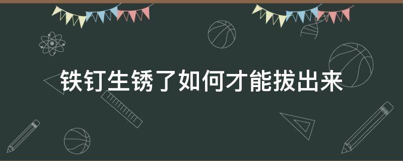 铁钉生锈了如何才能拔出来（生锈的钉子怎么拔出来）