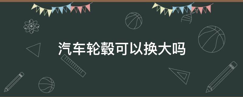 汽车轮毂可以换大吗 轮毂大小可以换吗