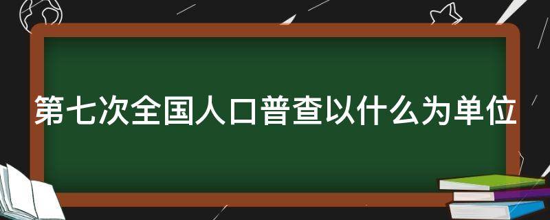 第七次全国人口普查以什么为单位（是第七次全国人口普查）