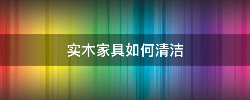 实木家具如何清洁 实木家具怎么清理干净