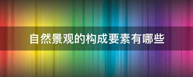 自然景观的构成要素有哪些 自然景观的构成要素是什么