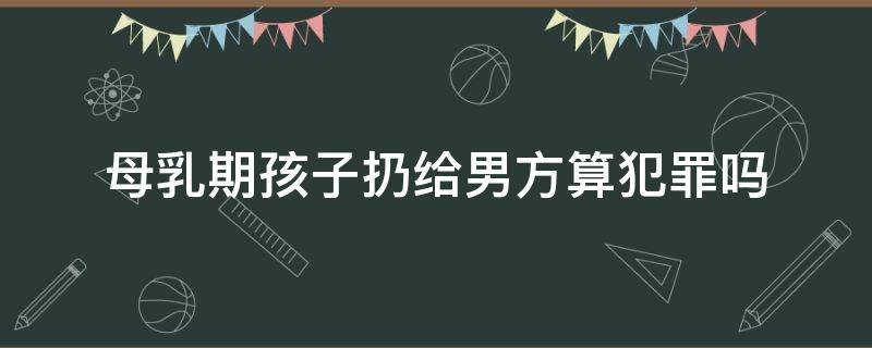 母乳期孩子扔给男方算犯罪吗（女方扔下哺乳期孩子违法吗）