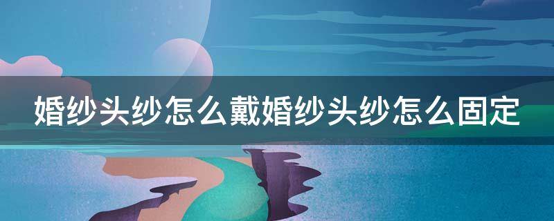 婚纱头纱怎么戴婚纱头纱怎么固定（婚纱怎么戴在头上）