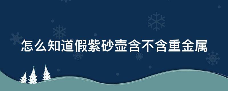 怎么知道假紫砂壶含不含重金属（怎么看真假紫砂壶）